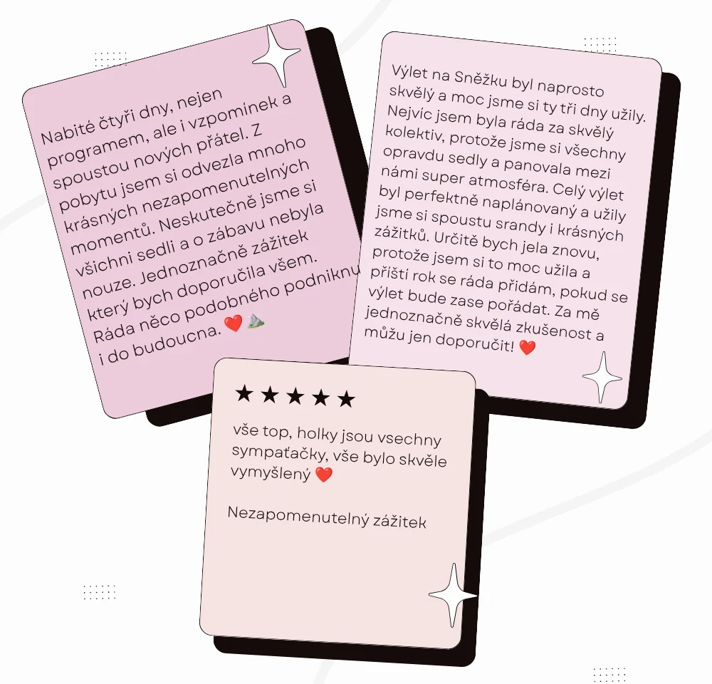 Tři recenze účastnic. První: Nabité čtyři dny, nejen programem, ale i spoustou nových přátel. Z pobytu jsem si odvezla mnoho krásných vzpomínek a nezapomenutelných momentů. Jednoznačně zážitek, který bych doporučila všem. Druhá: Výlet na Sněžku byl naprosto skvělý a moc jsme si ty tři dny užily. Nejvíc jsem byla ráda za skvělý kolektiv a super atmosféru. Určitě bych jela znovu, můžu jen doporučit. Třetí, pět hvězdiček: Vše top, holky jsou všechny sympaťačky, vše bylo skvěle vymyšlený. Nezapomenutelný zážitek.